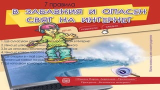 7 правила
3,За да използвам компютъра изкам разрешение
4. Няма да казвам паролите си
5. Ще отварям e – mail само на познати
6. Винаги ще казвам на родителите си ,ако имам проблеми
7. Ще използвам комютъра не повече от 1 час на ден
2 ,Няма да давам името или адреса си на никого
1. Ще съгласувам сайтовете който посещавам в Интернет
 