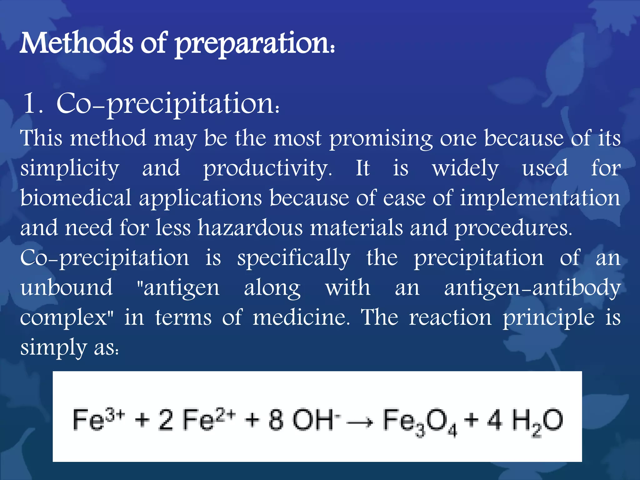 Methods of preparation:
1. Co-precipitation:
This method may be the most promising one because of its
simplicity and productivity. It is widely used for
biomedical applications because of ease of implementation
and need for less hazardous materials and procedures.
Co-precipitation is specifically the precipitation of an
unbound "antigen along with an antigen-antibody
complex" in terms of medicine. The reaction principle is
simply as:
 