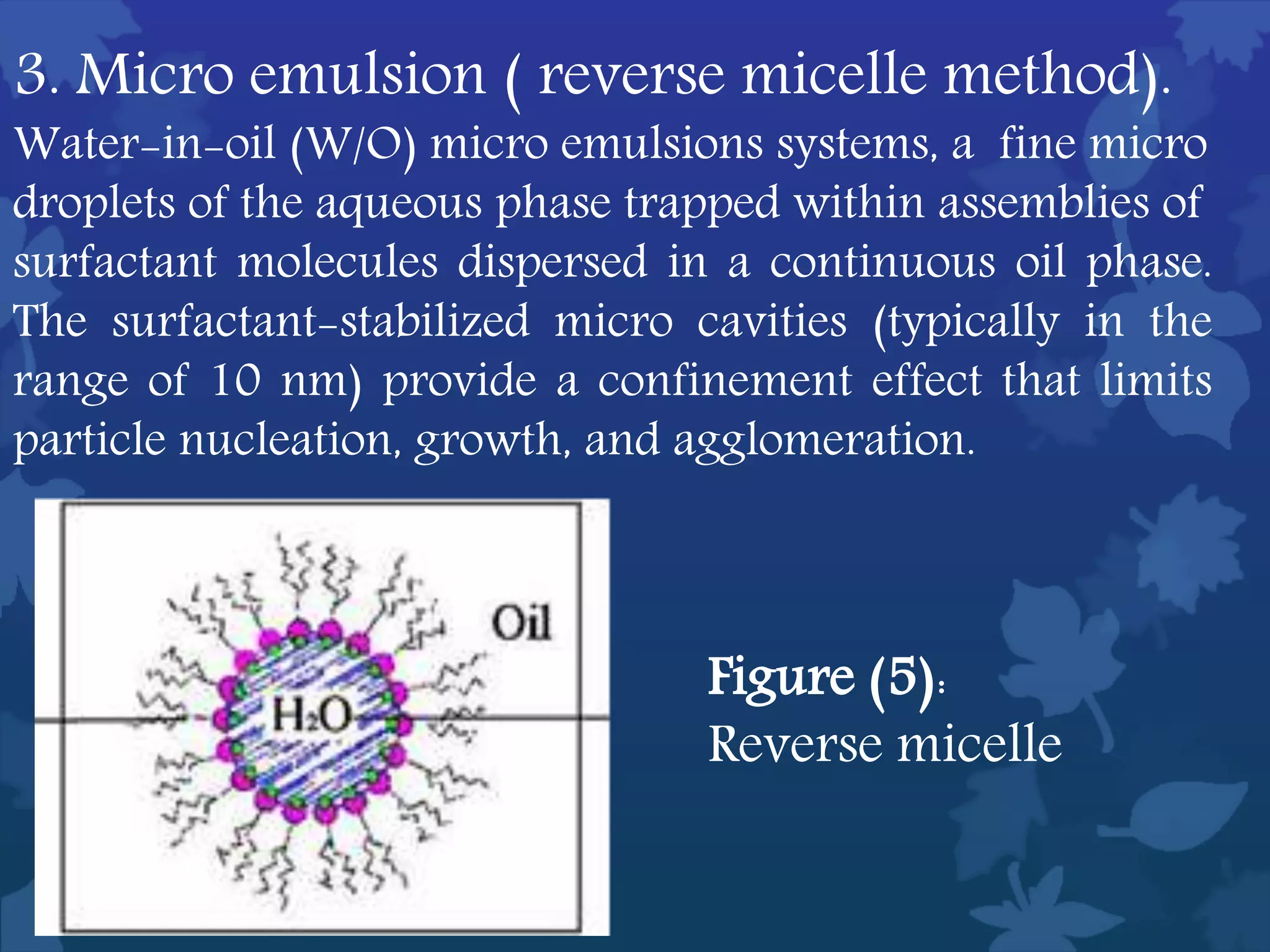 3. Micro emulsion ( reverse micelle method).
Water-in-oil (W/O) micro emulsions systems, a fine micro
droplets of the aqueous phase trapped within assemblies of
surfactant molecules dispersed in a continuous oil phase.
The surfactant-stabilized micro cavities (typically in the
range of 10 nm) provide a confinement effect that limits
particle nucleation, growth, and agglomeration.
Figure (5):
Reverse micelle
 