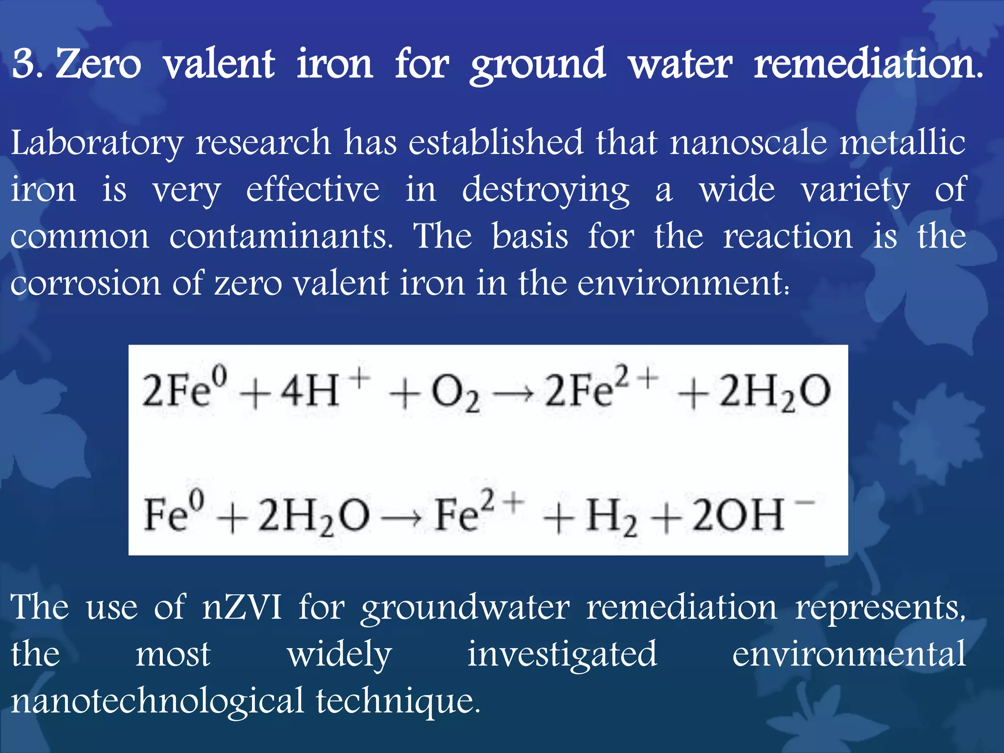 Laboratory research has established that nanoscale metallic
iron is very effective in destroying a wide variety of
common contaminants. The basis for the reaction is the
corrosion of zero valent iron in the environment:
3. Zero valent iron for ground water remediation.
The use of nZVI for groundwater remediation represents,
the most widely investigated environmental
nanotechnological technique.
 