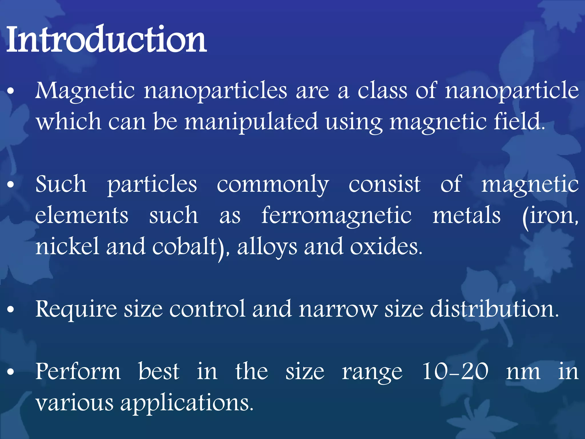 Introduction
• Magnetic nanoparticles are a class of nanoparticle
which can be manipulated using magnetic field.
• Such particles commonly consist of magnetic
elements such as ferromagnetic metals (iron,
nickel and cobalt), alloys and oxides.
• Require size control and narrow size distribution.
• Perform best in the size range 10-20 nm in
various applications.
 