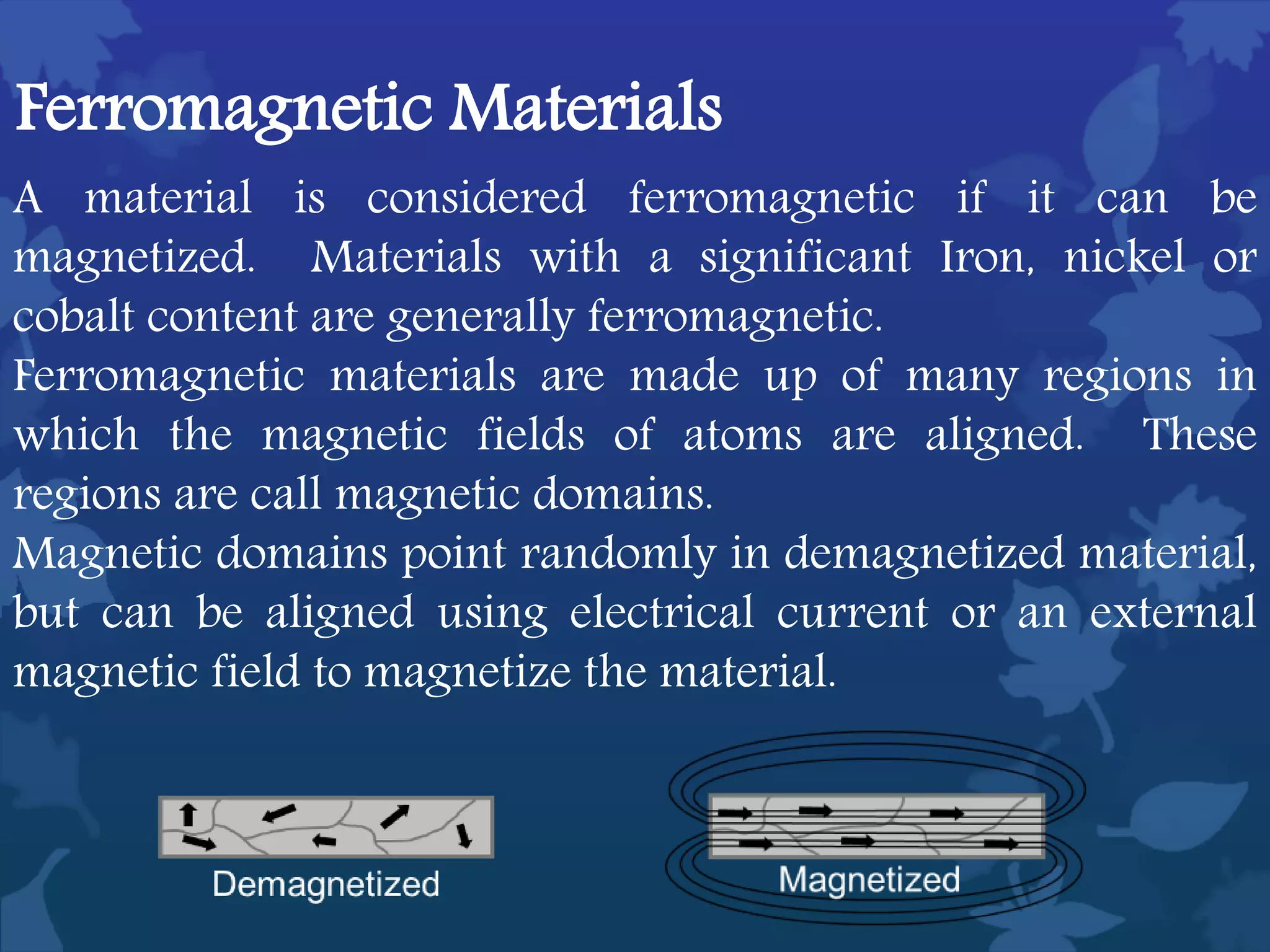 A material is considered ferromagnetic if it can be
magnetized. Materials with a significant Iron, nickel or
cobalt content are generally ferromagnetic.
Ferromagnetic materials are made up of many regions in
which the magnetic fields of atoms are aligned. These
regions are call magnetic domains.
Magnetic domains point randomly in demagnetized material,
but can be aligned using electrical current or an external
magnetic field to magnetize the material.
Ferromagnetic Materials
 