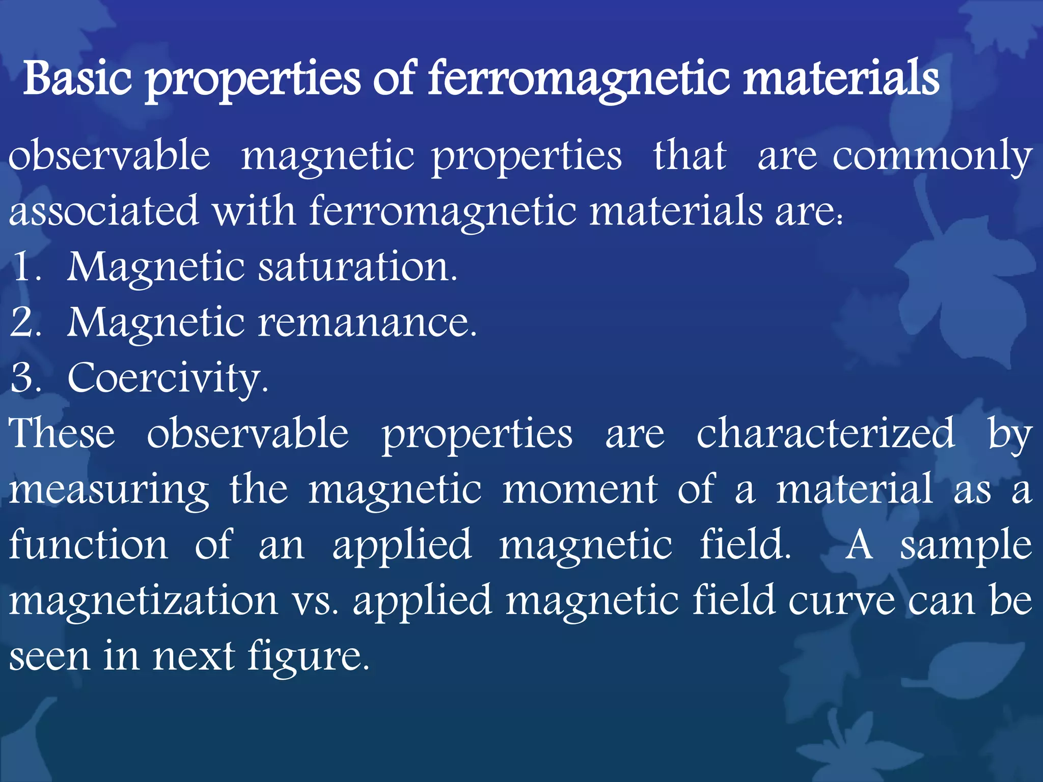 observable magnetic properties that are commonly
associated with ferromagnetic materials are:
1. Magnetic saturation.
2. Magnetic remanance.
3. Coercivity.
These observable properties are characterized by
measuring the magnetic moment of a material as a
function of an applied magnetic field. A sample
magnetization vs. applied magnetic field curve can be
seen in next figure.
Basic properties of ferromagnetic materials
 