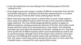 • In our last media lesson we was looking at the marketing aspects of the film
‘Looking For Eric’.
• At the beginning we were shown a number of different screenshots from the film
and identify what genre, certificate and what they represented etc. as a starter
activity, bearing in mind we didn’t know anything about the film.
• What I have been learning in lessons is that for films to reach a large audience
there needs to be different aspects within the film to then promote at different
target audiences. This may include designing different posters to appeal to
different audiences, playing up particular elements of the film. Also trailers could
choose particular scenes to try and promote to a new market. This marketing
technique was used within the promotion of the film ‘Looking For Eric’, they had
come up with lots of different posters which could all potentially be used to aim
at a particular group, although not all of the posters were used and ,many were
mock-ups, only differing from another poster with something as simple as the
font. Four ways in which they tried to promote the film were as a Ken Loach film,
a football movie, a romantic film and a quirky, British movie.
 
