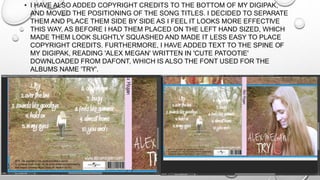 • I HAVE ALSO ADDED COPYRIGHT CREDITS TO THE BOTTOM OF MY DIGIPAK,
AND MOVED THE POSITIONING OF THE SONG TITLES. I DECIDED TO SEPARATE
THEM AND PLACE THEM SIDE BY SIDE AS I FEEL IT LOOKS MORE EFFECTIVE
THIS WAY, AS BEFORE I HAD THEM PLACED ON THE LEFT HAND SIZED, WHICH
MADE THEM LOOK SLIGHTLY SQUASHED AND MADE IT LESS EASY TO PLACE
COPYRIGHT CREDITS. FURTHERMORE, I HAVE ADDED TEXT TO THE SPINE OF
MY DIGIPAK, READING 'ALEX MEGAN' WRITTEN IN 'CUTE PATOOTIE'
DOWNLOADED FROM DAFONT, WHICH IS ALSO THE FONT USED FOR THE
ALBUMS NAME 'TRY'.
 