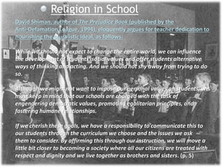 Religion in School
David Shiman, author of The Prejudice Book (published by the
Anti-Defamation League, 1994), eloquently argues for teacher dedication to
nourishing the pluralistic ideal, as follows:
While we should not expect to change the entire world, we can influence
the development of students’ social values and offer students alternative
ways of thinking and acting. And we should not shy away from trying to do
so.
Although we might not want to impose our personal values on students, we
must keep in mind that our schools are charged with the task of
engendering democratic values, promoting egalitarian principles, and
fostering humane relationships.
If we cherish these goals, we have a responsibility to communicate this to
our students through the curriculum we choose and the issues we ask
them to consider. By affirming this through our instruction, we will move a
little bit closer to becoming a society where all our citizens are treated with
respect and dignity and we live together as brothers and sisters. (p. 5)
 