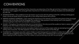 CONVENTIONS
 ESTABLISH CHARACTER= showing that the character was dreaming of the little girl and then is holding a picture of
her on his chest suggests the young girl holds importance in his life and he is perhaps troubled over something to
do with her.
 ESTABLISH SETTING = The audience is not yet shown much to do with the setting of the film, nothing is being given
away, all we are really shown is lounge with a man sitting there alone with a photo.
 KEEPING AUDIENCE INTERESTED = Upon seeing the flashback to the birthday and seeing the photo of the young girl
appears next to the title of the film engages the audience. They question is she missing now? is she dead? is
someone going to take her? has she been missing a while?
 SOUND = Throughout the opening there are no conservations, the only sound the audience hears is weary softly
playing music that fades in and out as the opening progresses.
 CREDITS/TITLES = The names of actors and editors fades in and out of the screen while we are being shown the
setting and characters. The titles appears of screen next the photo frame of the little girl.
 FLASHBACKS = Flashbacks are often used in thrillers to add missing parts to a storyline, to allow the audience to
gradually piece together what has happened. "Taken" opens with a flashback with a young girl being the main
focus implying that the storyline of the film is likely to have something to do with the young girl.
 
