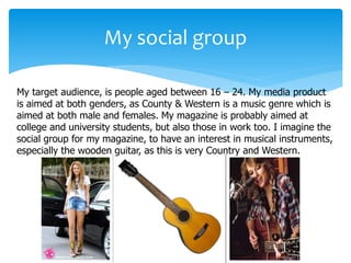 My target audience, is people aged between 16 – 24. My media product
is aimed at both genders, as County & Western is a music genre which is
aimed at both male and females. My magazine is probably aimed at
college and university students, but also those in work too. I imagine the
social group for my magazine, to have an interest in musical instruments,
especially the wooden guitar, as this is very Country and Western.
My social group
 