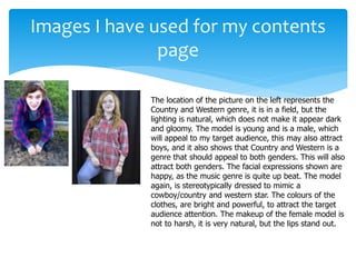 Images I have used for my contents
page
The location of the picture on the left represents the
Country and Western genre, it is in a field, but the
lighting is natural, which does not make it appear dark
and gloomy. The model is young and is a male, which
will appeal to my target audience, this may also attract
boys, and it also shows that Country and Western is a
genre that should appeal to both genders. This will also
attract both genders. The facial expressions shown are
happy, as the music genre is quite up beat. The model
again, is stereotypically dressed to mimic a
cowboy/country and western star. The colours of the
clothes, are bright and powerful, to attract the target
audience attention. The makeup of the female model is
not to harsh, it is very natural, but the lips stand out.
 