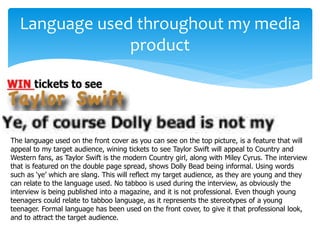 Language used throughout my media
product
The language used on the front cover as you can see on the top picture, is a feature that will
appeal to my target audience, wining tickets to see Taylor Swift will appeal to Country and
Western fans, as Taylor Swift is the modern Country girl, along with Miley Cyrus. The interview
that is featured on the double page spread, shows Dolly Bead being informal. Using words
such as ‘ye’ which are slang. This will reflect my target audience, as they are young and they
can relate to the language used. No tabboo is used during the interview, as obviously the
interview is being published into a magazine, and it is not professional. Even though young
teenagers could relate to tabboo language, as it represents the stereotypes of a young
teenager. Formal language has been used on the front cover, to give it that professional look,
and to attract the target audience.
 