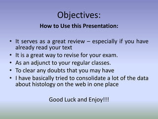 Objectives:
How to Use this Presentation:
• It serves as a great review – especially if you have
already read your text
• It is a great way to revise for your exam.
• As an adjunct to your regular classes.
• To clear any doubts that you may have
• I have basically tried to consolidate a lot of the data
about histology on the web in one place
Good Luck and Enjoy!!!
 