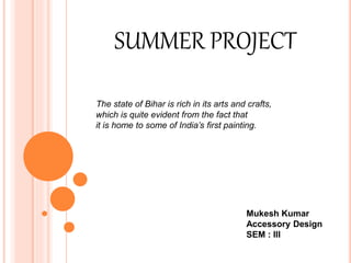 SUMMER PROJECT
The state of Bihar is rich in its arts and crafts,
which is quite evident from the fact that
it is home to some of India’s first painting.
Mukesh Kumar
Accessory Design
SEM : III
 