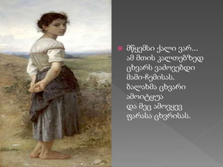  მწყემსი ქალი ვარ...
ამ მთის კალთებზედ
ცხვარს ვაძოვებდი
მამი-ჩემისას,
ბალახმა ცხვარი
ამოიტყუა
და მეც ამოვყევ
ფარასა ცხვრისას.
 