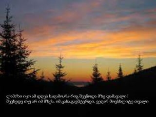 ლამაზი იყო ამ დღეს საღამო,რა-რიგ შვენოდა მზე დამავალი!
შევხედე თუ არ იმ მზეს, იმ ცასა,გავშტერდი, ვეღარ მოვსხლიტე თვალი
 