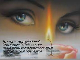 ზე აიხედა... დედაღვთის ხატსა
მავედრებელი შეჰმართა თვალი
და ვაი,წმინდა ღვთისმშობლის ნაცვლად,
თვალწინ დაუდგა ისევ ის ქალი
 