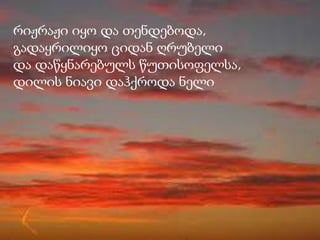 რიჟრაჟი იყო და თენდებოდა,
გადაყრილიყო ციდან ღრუბელი
და დაწყნარებულს წუთისოფელსა,
დილის ნიავი დაჰქროდა ნელი
 