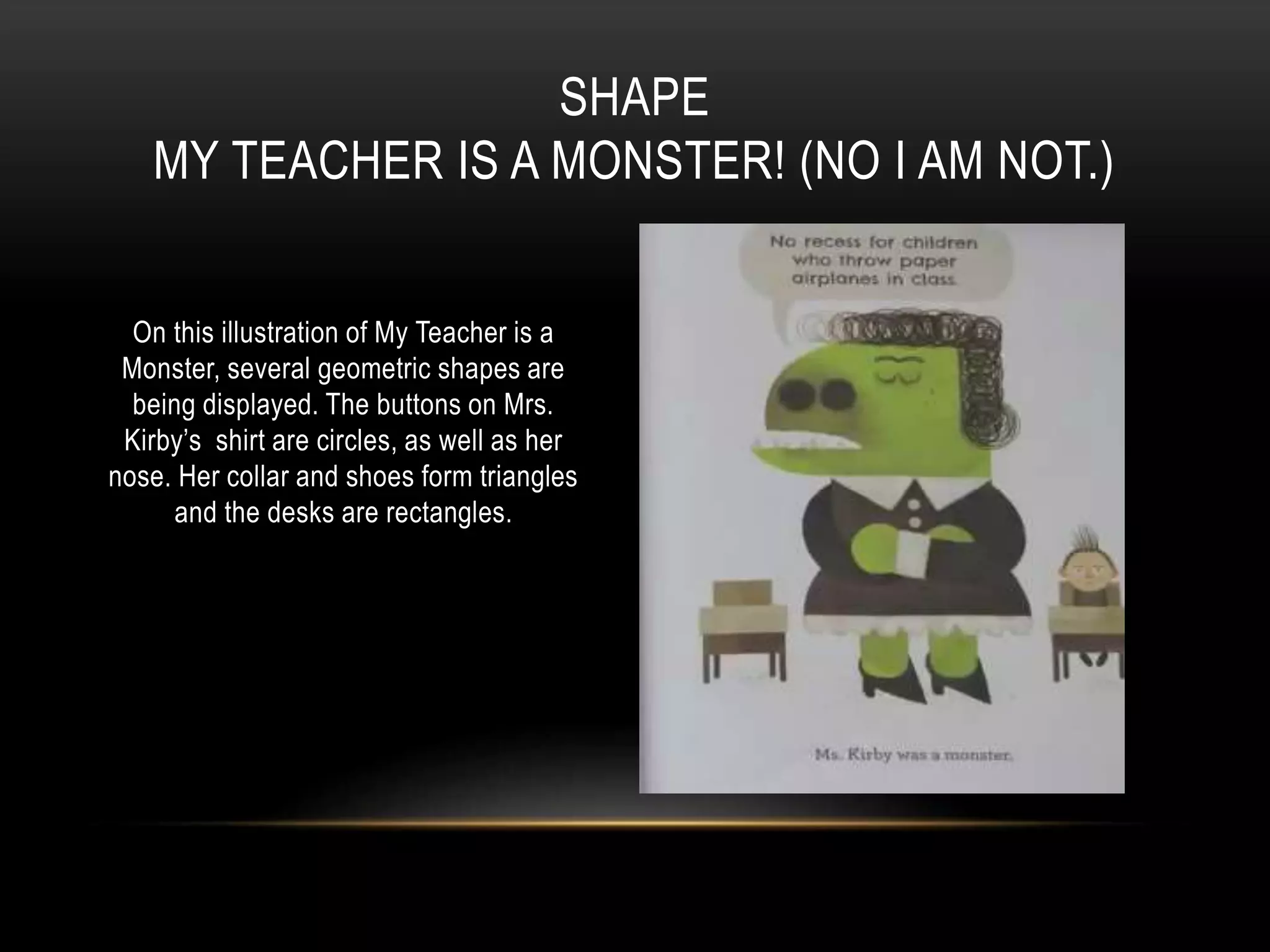 On this illustration of My Teacher is a
Monster, several geometric shapes are
being displayed. The buttons on Mrs.
Kirby’s shirt are circles, as well as her
nose. Her collar and shoes form triangles
and the desks are rectangles.
SHAPE
MY TEACHER IS A MONSTER! (NO I AM NOT.)
 