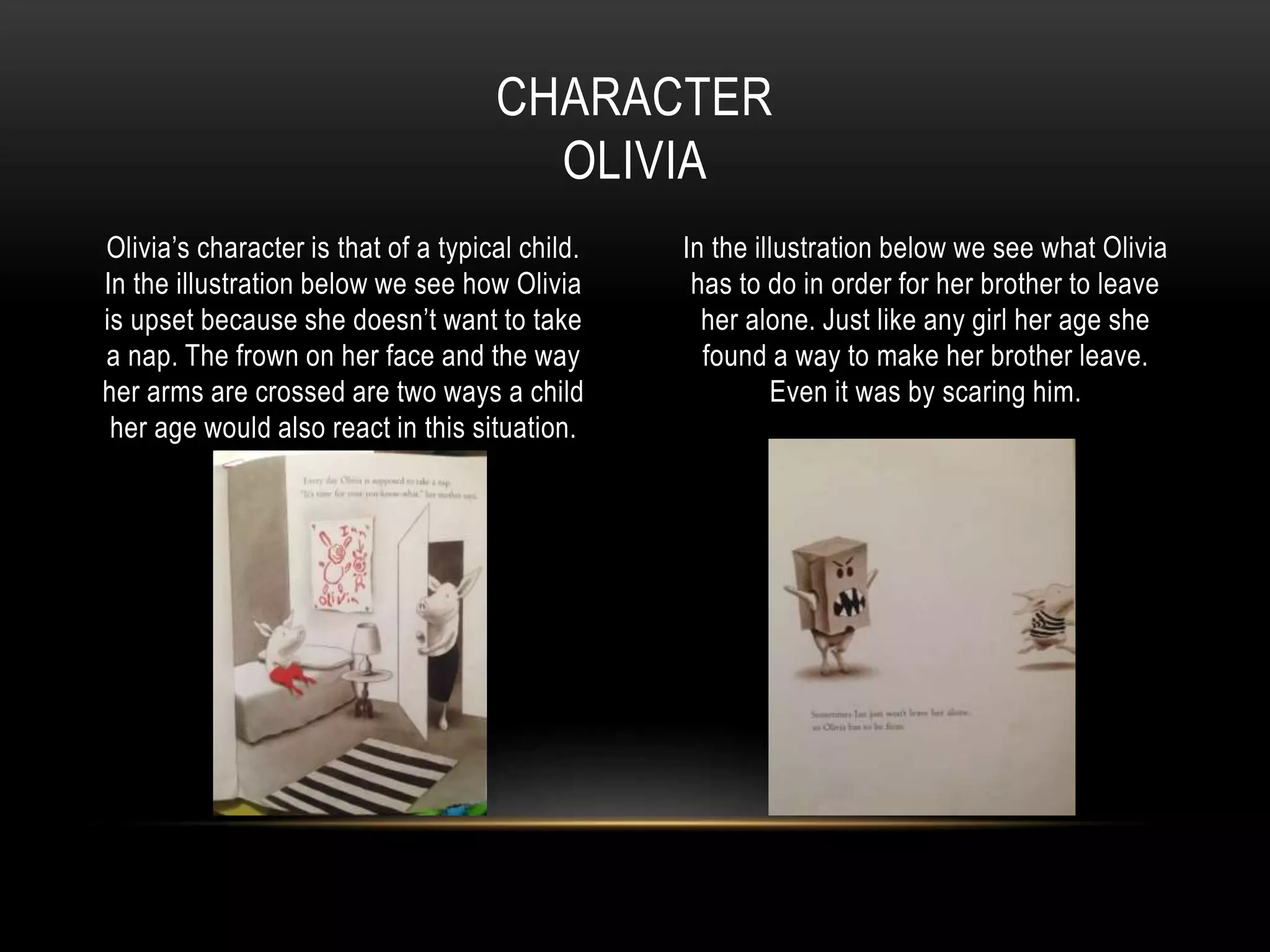Olivia’s character is that of a typical child.
In the illustration below we see how Olivia
is upset because she doesn’t want to take
a nap. The frown on her face and the way
her arms are crossed are two ways a child
her age would also react in this situation.
In the illustration below we see what Olivia
has to do in order for her brother to leave
her alone. Just like any girl her age she
found a way to make her brother leave.
Even it was by scaring him.
CHARACTER
OLIVIA
 