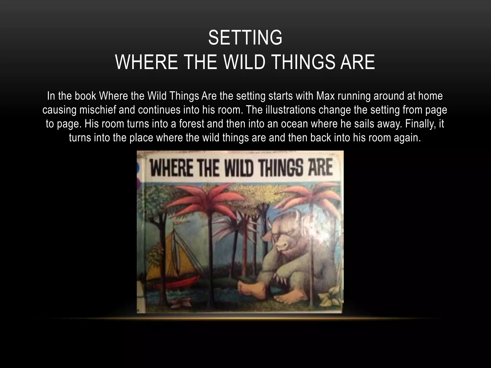 SETTING
WHERE THE WILD THINGS ARE
In the book Where the Wild Things Are the setting starts with Max running around at home
causing mischief and continues into his room. The illustrations change the setting from page
to page. His room turns into a forest and then into an ocean where he sails away. Finally, it
turns into the place where the wild things are and then back into his room again.
 