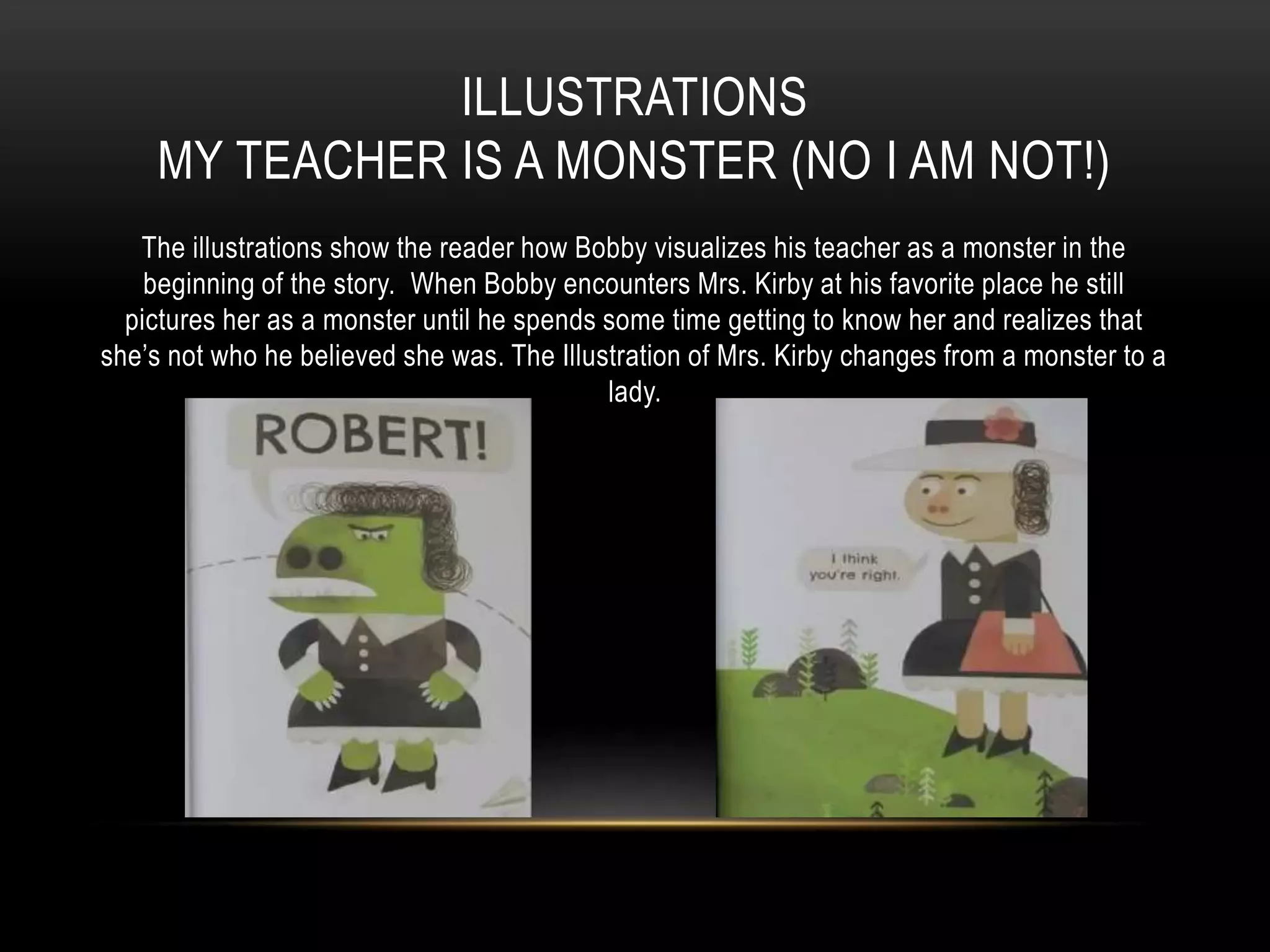 ILLUSTRATIONS
MY TEACHER IS A MONSTER (NO I AM NOT!)
The illustrations show the reader how Bobby visualizes his teacher as a monster in the
beginning of the story. When Bobby encounters Mrs. Kirby at his favorite place he still
pictures her as a monster until he spends some time getting to know her and realizes that
she’s not who he believed she was. The Illustration of Mrs. Kirby changes from a monster to a
lady.
 