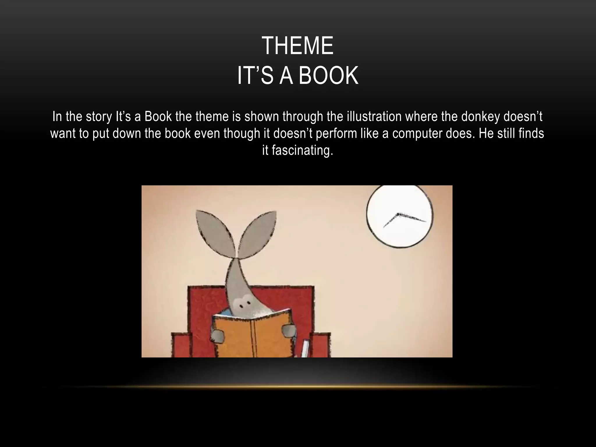 THEME
IT’S A BOOK
In the story It’s a Book the theme is shown through the illustration where the donkey doesn’t
want to put down the book even though it doesn’t perform like a computer does. He still finds
it fascinating.
 