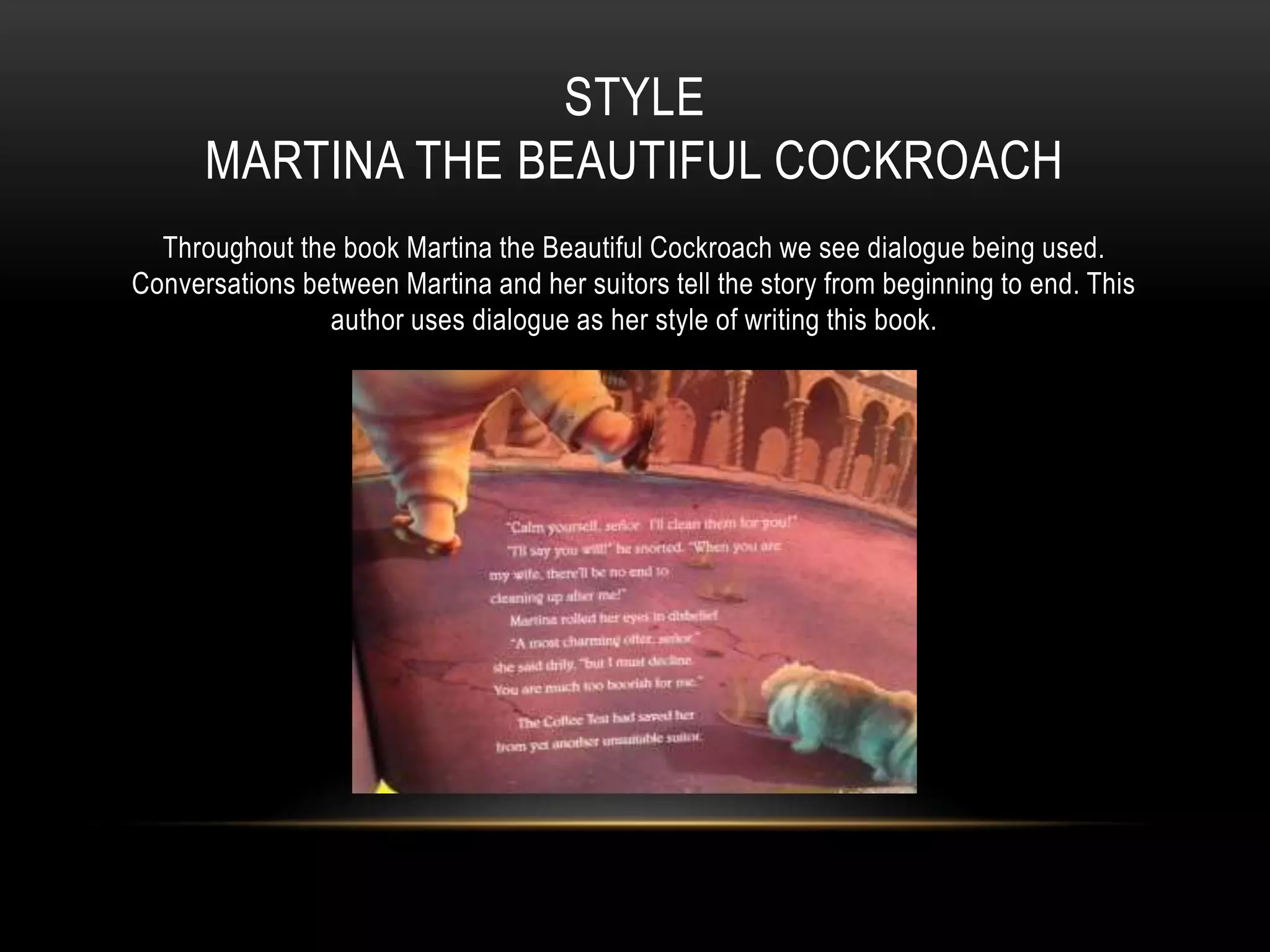 STYLE
MARTINA THE BEAUTIFUL COCKROACH
Throughout the book Martina the Beautiful Cockroach we see dialogue being used.
Conversations between Martina and her suitors tell the story from beginning to end. This
author uses dialogue as her style of writing this book.
 
