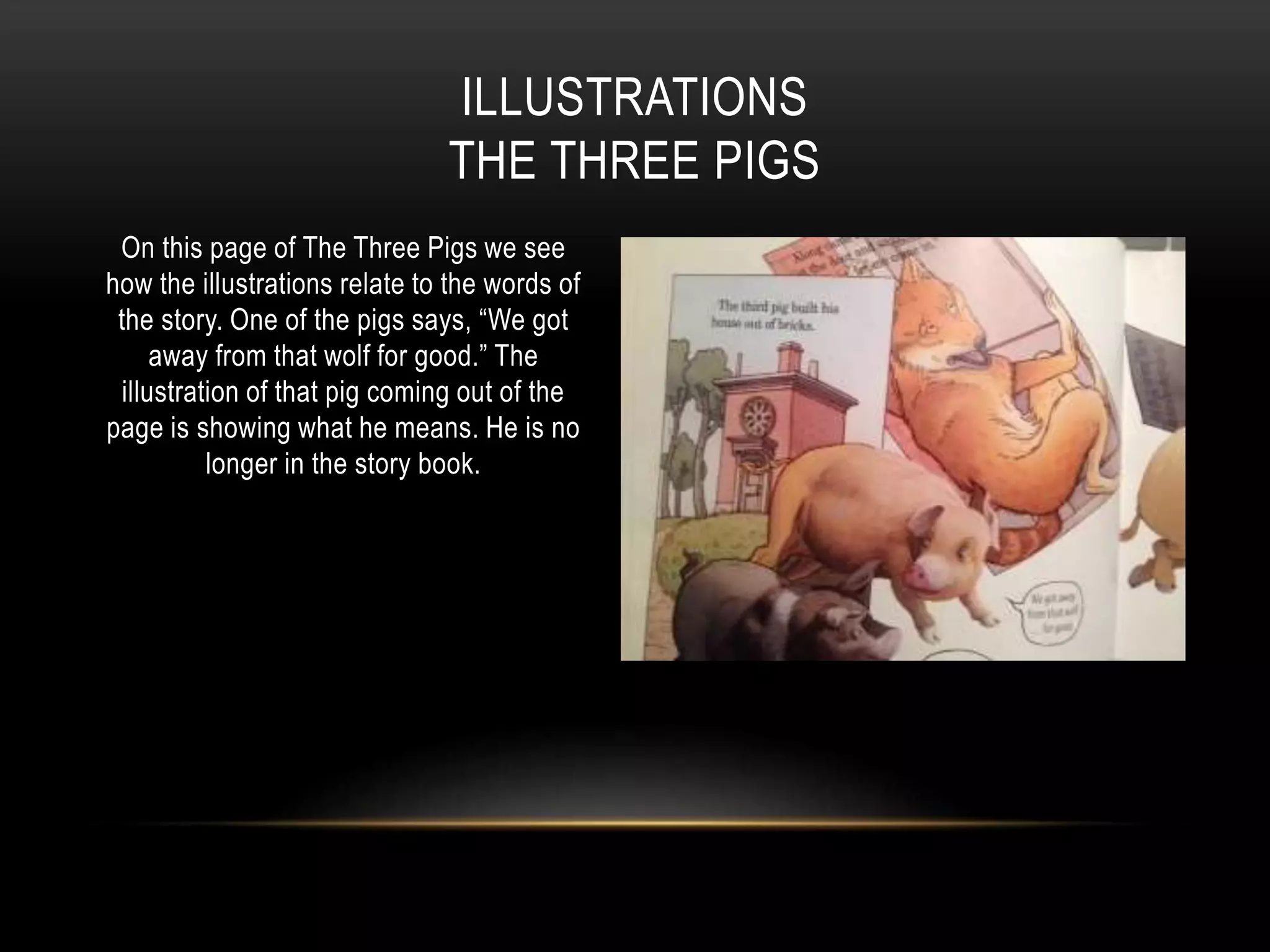 On this page of The Three Pigs we see
how the illustrations relate to the words of
the story. One of the pigs says, “We got
away from that wolf for good.” The
illustration of that pig coming out of the
page is showing what he means. He is no
longer in the story book.
ILLUSTRATIONS
THE THREE PIGS
 