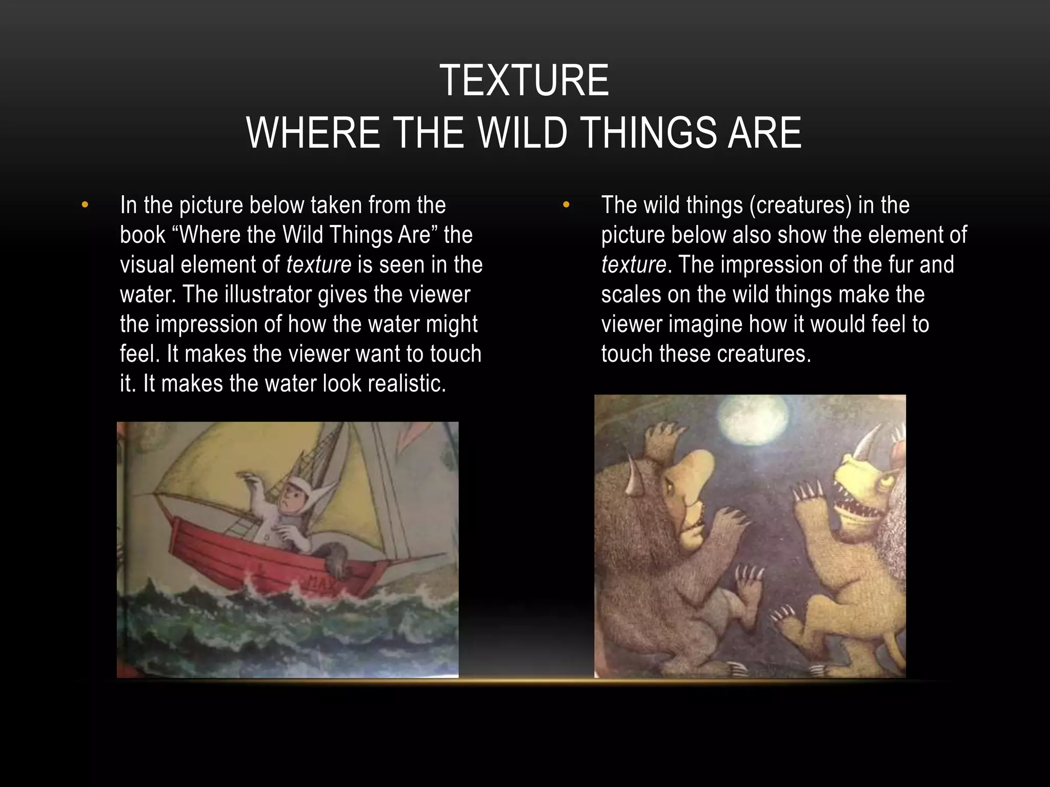 • In the picture below taken from the
book “Where the Wild Things Are” the
visual element of texture is seen in the
water. The illustrator gives the viewer
the impression of how the water might
feel. It makes the viewer want to touch
it. It makes the water look realistic.
• The wild things (creatures) in the
picture below also show the element of
texture. The impression of the fur and
scales on the wild things make the
viewer imagine how it would feel to
touch these creatures.
TEXTURE
WHERE THE WILD THINGS ARE
 
