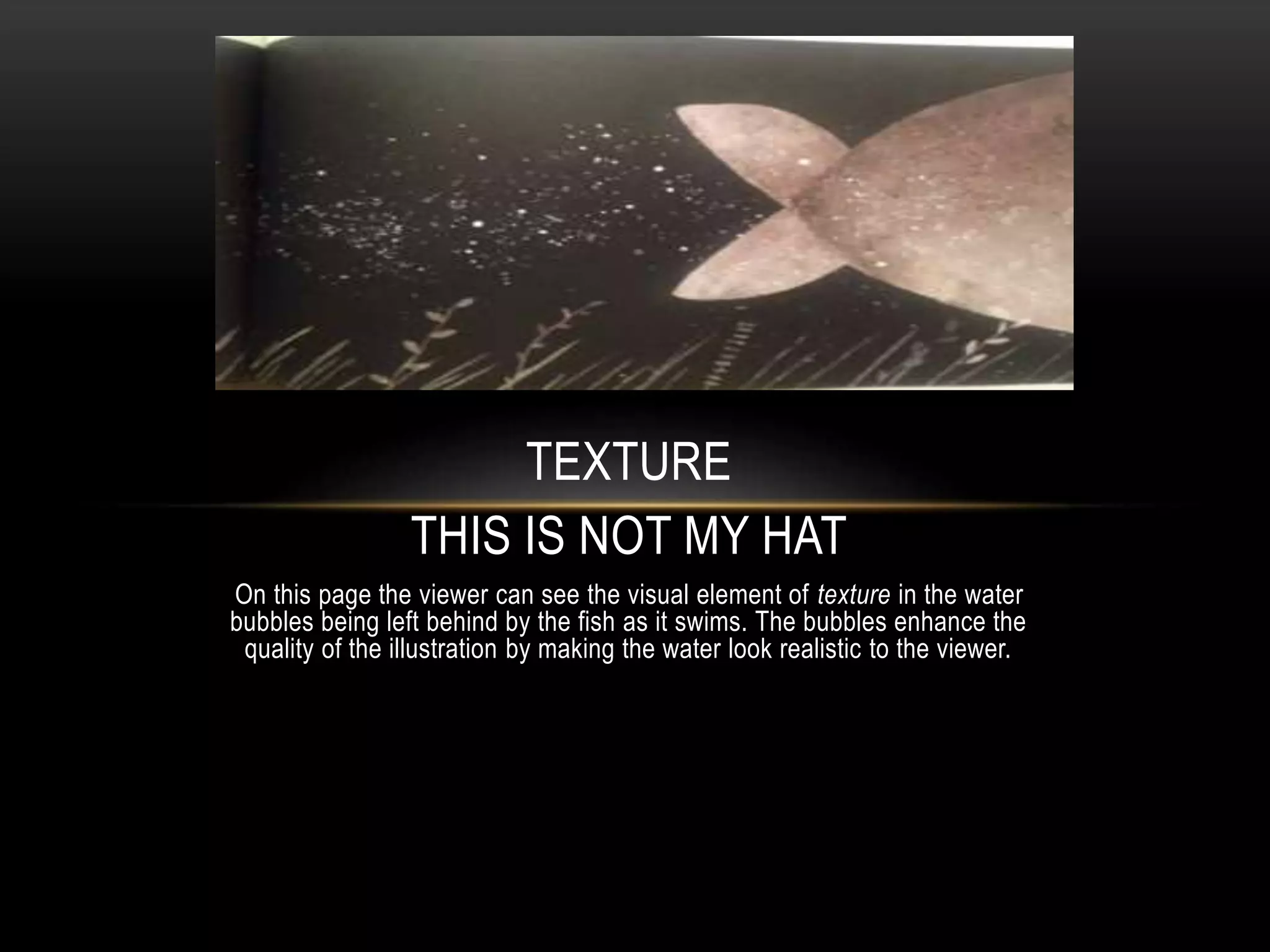 TEXTURE
THIS IS NOT MY HAT
On this page the viewer can see the visual element of texture in the water
bubbles being left behind by the fish as it swims. The bubbles enhance the
quality of the illustration by making the water look realistic to the viewer.
 