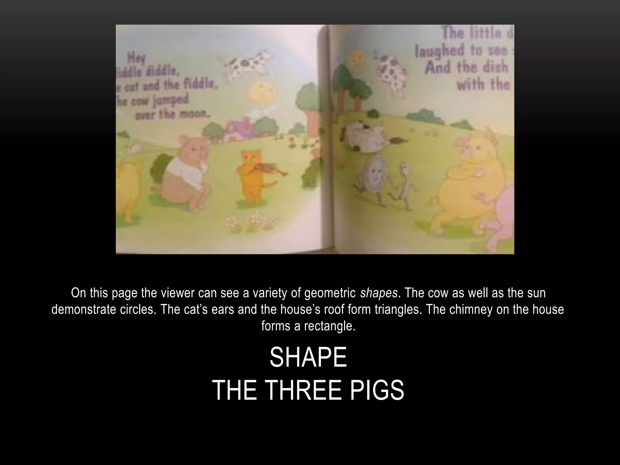 SHAPE
THE THREE PIGS
On this page the viewer can see a variety of geometric shapes. The cow as well as the sun
demonstrate circles. The cat’s ears and the house’s roof form triangles. The chimney on the house
forms a rectangle.
 