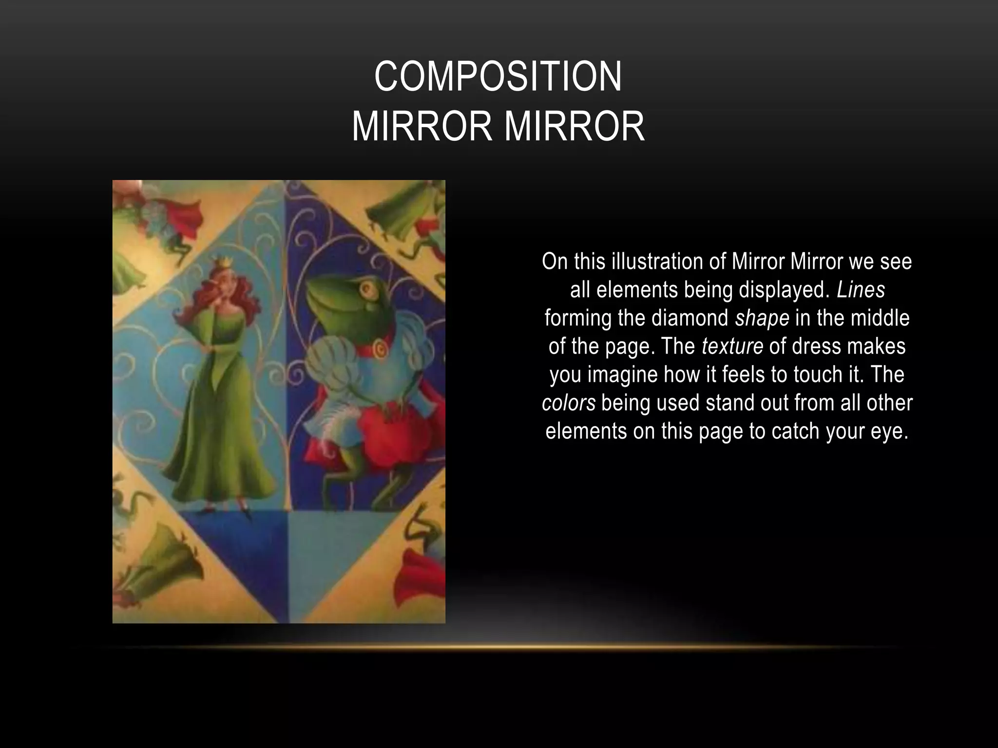 On this illustration of Mirror Mirror we see
all elements being displayed. Lines
forming the diamond shape in the middle
of the page. The texture of dress makes
you imagine how it feels to touch it. The
colors being used stand out from all other
elements on this page to catch your eye.
COMPOSITION
MIRROR MIRROR
 