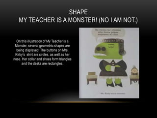 On this illustration of My Teacher is a
Monster, several geometric shapes are
being displayed. The buttons on Mrs.
Kirby’s shirt are circles, as well as her
nose. Her collar and shoes form triangles
and the desks are rectangles.
SHAPE
MY TEACHER IS A MONSTER! (NO I AM NOT.)
 