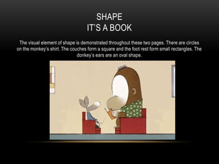 SHAPE
IT’S A BOOK
The visual element of shape is demonstrated throughout these two pages. There are circles
on the monkey’s shirt. The couches form a square and the foot rest form small rectangles. The
donkey’s ears are an oval shape.
 