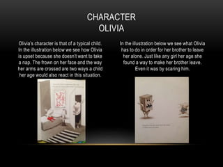 Olivia’s character is that of a typical child.
In the illustration below we see how Olivia
is upset because she doesn’t want to take
a nap. The frown on her face and the way
her arms are crossed are two ways a child
her age would also react in this situation.
In the illustration below we see what Olivia
has to do in order for her brother to leave
her alone. Just like any girl her age she
found a way to make her brother leave.
Even it was by scaring him.
CHARACTER
OLIVIA
 