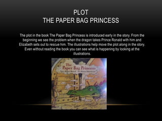 PLOT
THE PAPER BAG PRINCESS
The plot in the book The Paper Bag Princess is introduced early in the story. From the
beginning we see the problem when the dragon takes Prince Ronald with him and
Elizabeth sets out to rescue him. The illustrations help move the plot along in the story.
Even without reading the book you can see what is happening by looking at the
illustrations.
 