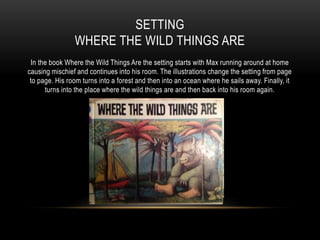 SETTING
WHERE THE WILD THINGS ARE
In the book Where the Wild Things Are the setting starts with Max running around at home
causing mischief and continues into his room. The illustrations change the setting from page
to page. His room turns into a forest and then into an ocean where he sails away. Finally, it
turns into the place where the wild things are and then back into his room again.
 