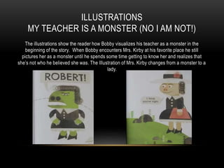 ILLUSTRATIONS
MY TEACHER IS A MONSTER (NO I AM NOT!)
The illustrations show the reader how Bobby visualizes his teacher as a monster in the
beginning of the story. When Bobby encounters Mrs. Kirby at his favorite place he still
pictures her as a monster until he spends some time getting to know her and realizes that
she’s not who he believed she was. The Illustration of Mrs. Kirby changes from a monster to a
lady.
 