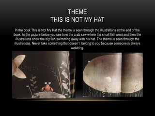 THEME
THIS IS NOT MY HAT
In the book This is Not My Hat the theme is seen through the illustrations at the end of the
book. In the picture below you see how the crab saw where the small fish went and then the
illustrations show the big fish swimming away with his hat. The theme is seen through the
illustrations. Never take something that doesn’t belong to you because someone is always
watching.
 
