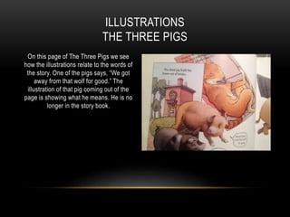 On this page of The Three Pigs we see
how the illustrations relate to the words of
the story. One of the pigs says, “We got
away from that wolf for good.” The
illustration of that pig coming out of the
page is showing what he means. He is no
longer in the story book.
ILLUSTRATIONS
THE THREE PIGS
 
