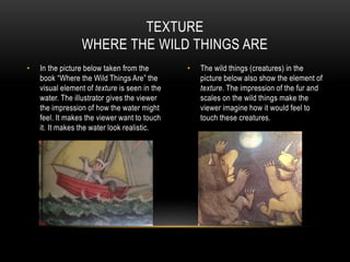 • In the picture below taken from the
book “Where the Wild Things Are” the
visual element of texture is seen in the
water. The illustrator gives the viewer
the impression of how the water might
feel. It makes the viewer want to touch
it. It makes the water look realistic.
• The wild things (creatures) in the
picture below also show the element of
texture. The impression of the fur and
scales on the wild things make the
viewer imagine how it would feel to
touch these creatures.
TEXTURE
WHERE THE WILD THINGS ARE
 