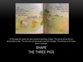 SHAPE
THE THREE PIGS
On this page the viewer can see a variety of geometric shapes. The cow as well as the sun
demonstrate circles. The cat’s ears and the house’s roof form triangles. The chimney on the house
forms a rectangle.
 