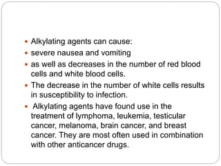  Alkylating agents can cause:
 severe nausea and vomiting
 as well as decreases in the number of red blood
cells and white blood cells.
 The decrease in the number of white cells results
in susceptibility to infection.
 Alkylating agents have found use in the
treatment of lymphoma, leukemia, testicular
cancer, melanoma, brain cancer, and breast
cancer. They are most often used in combination
with other anticancer drugs.
 
