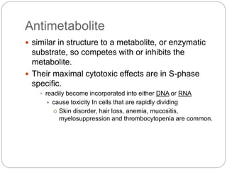 Antimetabolite
 similar in structure to a metabolite, or enzymatic
substrate, so competes with or inhibits the
metabolite.
 Their maximal cytotoxic effects are in S-phase
specific.
 readily become incorporated into either DNA or RNA
 cause toxicity In cells that are rapidly dividing
o Skin disorder, hair loss, anemia, mucositis,
myelosuppression and thrombocytopenia are common.
 