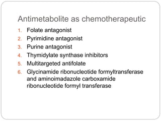 Antimetabolite as chemotherapeutic
1. Folate antagonist
2. Pyrimidine antagonist
3. Purine antagonist
4. Thymidylate synthase inhibitors
5. Multitargeted antifolate
6. Glycinamide ribonucleotide formyltransferase
and aminoimadazole carboxamide
ribonucleotide formyl transferase
 