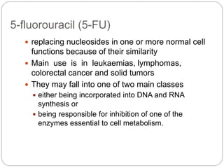 5-fluorouracil (5-FU)
 replacing nucleosides in one or more normal cell
functions because of their similarity
 Main use is in leukaemias, lymphomas,
colorectal cancer and solid tumors
 They may fall into one of two main classes
 either being incorporated into DNA and RNA
synthesis or
 being responsible for inhibition of one of the
enzymes essential to cell metabolism.
 