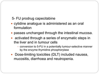 5- FU prodrug capecitabine
 cytidine analogue is administered as an oral
formulation
 passes unchanged through the intestinal mucosa.
 activated through a series of enzymatic steps in
the liver and in tumour cells
 conversion to 5-FU in a potentially tumour-selective manner
by the enzyme thymidine phosphorylase
 Dose-limiting toxicities (DLT) included nausea,
mucositis, diarrhoea and neutropenia.
 