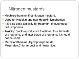 Nitrogen mustards
 Mechlorethamine: first nitrogen mustard.
 Used for Hodgkin and non-Hodgkin lymphomas
 It is also used topically for treatment of cutaneous T-
cell lymphoma .
 Toxicity: Block reproductive functions, First trimester
of pregnancy and later stage of pregnancy it should
not be used.
 Methclorethamine ,Cyclophosphamide,
Melphalan,Chlorambucil and Ifosfamide.
 