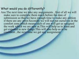 What would you do differently?
Ans:The next time we take any assignments , first of all we will
make sure to complete them much before the date of
submission so that we have enough time to make any edition
if there are any error.Secondly we will not put ourselves in the
comfort zone which means each of one will get us assigned
the work which we are new at.This will help us to learn and
get exposed to new things.This will also help us to be
confident , the next time we get any assignment.
 