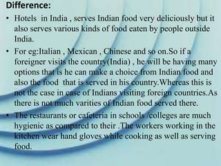 Difference:
• Hotels in India , serves Indian food very deliciously but it
also serves various kinds of food eaten by people outside
India.
• For eg:Italian , Mexican , Chinese and so on.So if a
foreigner visits the country(India) , he will be having many
options that is he can make a choice from Indian food and
also the food that is served in his country.Whereas this is
not the case in case of Indians visiting foreign countries.As
there is not much varities of Indian food served there.
• The restaurants or cafeteria in schools /colleges are much
hygienic as compared to their .The workers working in the
kitchen wear hand gloves while cooking as well as serving
food.
 