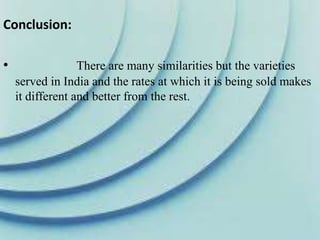 Conclusion:
• There are many similarities but the varieties
served in India and the rates at which it is being sold makes
it different and better from the rest.
 